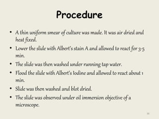 Procedure
• A thin uniform smear of culture was made. It was air dried and
heat fixed.
• Lower the slide with Albert’s stain A and allowed to react for 3-5
min.
• The slide was then washed under running tap water.
• Flood the slide with Albert’s Iodine and allowed to react about 1
min.
• Slide was then washed and blot dried.
• The slide was observed under oil immersion objective of a
microscope.
36
 