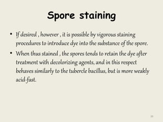 Spore staining
• If desired , however , it is possible by vigorous staining
procedures to introduce dye into the substance of the spore.
• When thus stained , the spores tends to retain the dye after
treatment with decolorizing agents, and in this respect
behaves similarly to the tubercle bacillus, but is more weakly
acid-fast.
39
 