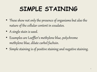 SIMPLE STAINING
• These show not only the presence of organisms but also the
nature of the cellular content in exudates.
• A single stain is used.
• Examples are Loeffler’s methylene blue, polychrome
methylene blue, dilute carbol fuchsin.
• Simple staining is of positive staining and negative staining.
4
 