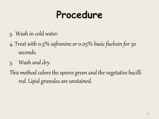 Procedure
3. Wash in cold water.
4. Treat with 0.5% safranine or 0.05% basic fuchsin for 30
seconds.
5. Wash and dry.
This method colors the spores green and the vegetative bacilli
red. Lipid granules are unstained.
44
 