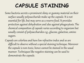 CAPSULE STAINING
Some bacteria secrete a prominent slimy or gummy material on their
surface usually polysaccharide make up the capsule. It is not
essential for life, but may serve as a reserve food. It provides
protection against dehydration and also against phagocytosis. The
chemical composition of capsule varies according to organism but
usually consist of polysaccharides e.g., glucose, galactose, amino
sugars.
Capsule are colorless and have low refractive index and so are
difficult to observe without a special staining technique. Moreover
the capsule is non-toxic, hence cannot be stained in the usual
manner. Techniques like negative staining can be used to
demonstrate the capsule.
46
 