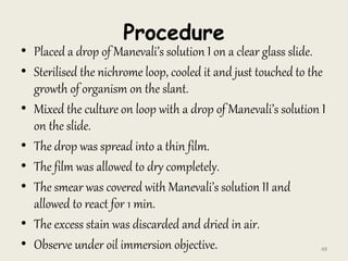 Procedure
• Placed a drop of Manevali’s solution I on a clear glass slide.
• Sterilised the nichrome loop, cooled it and just touched to the
growth of organism on the slant.
• Mixed the culture on loop with a drop of Manevali’s solution I
on the slide.
• The drop was spread into a thin film.
• The film was allowed to dry completely.
• The smear was covered with Manevali’s solution II and
allowed to react for 1 min.
• The excess stain was discarded and dried in air.
• Observe under oil immersion objective. 48
 