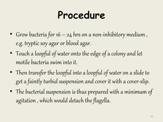Procedure
• Grow bacteria for 16 – 24 hrs on a non-inhibitory medium ,
e.g. tryptic soy agar or blood agar.
• Touch a loopful of water onto the edge of a colony and let
motile bacteria swim into it.
• Then transfer the loopful into a loopful of water on a slide to
get a faintly turbid suspension and cover it with a cover-slip.
• The bacterial suspension is thus prepared with a minimum of
agitation , which would detach the flagella.
52
 