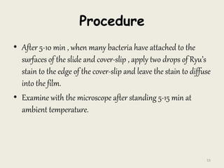 Procedure
• After 5-10 min , when many bacteria have attached to the
surfaces of the slide and cover-slip , apply two drops of Ryu’s
stain to the edge of the cover-slip and leave the stain to diffuse
into the film.
• Examine with the microscope after standing 5-15 min at
ambient temperature.
53
 