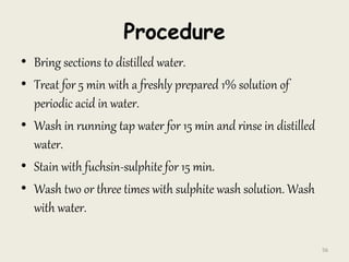 Procedure
• Bring sections to distilled water.
• Treat for 5 min with a freshly prepared 1% solution of
periodic acid in water.
• Wash in running tap water for 15 min and rinse in distilled
water.
• Stain with fuchsin-sulphite for 15 min.
• Wash two or three times with sulphite wash solution. Wash
with water.
56
 