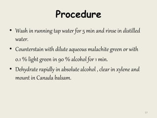 Procedure
• Wash in running tap water for 5 min and rinse in distilled
water.
• Counterstain with dilute aqueous malachite green or with
0.1 % light green in 90 % alcohol for 1 min.
• Dehydrate rapidly in absolute alcohol , clear in xylene and
mount in Canada balsam.
57
 