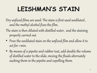 LEISHMAN’S STAIN
Dry unfixed films are used. The stain is first used undiluted ,
and the methyl alcohol fixes the film.
The stain is then diluted with distilled water, and the staining
properly carried out.
• Pour the undiluted stain on the unfixed film and allow it to
act for 1 min.
• By means of a pipette and rubber teat, add double the volume
of distilled water to the slide, mixing the fluids alternately
sucking them in the pipette and expelling them.
59
 