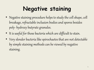 Negative staining
• Negative staining procedure helps to study the cell shape, cell
breakage, refractable inclusion bodies and spores besides
poly- hydroxy butyrate granules.
• It is useful for those bacteria which are difficult to stain.
• Very slender bacteria like spirochaetes that are not detectable
by simple staining methods can be viewed by negative
staining.
6
 