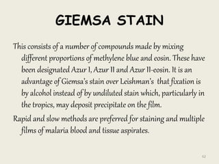 GIEMSA STAIN
This consists of a number of compounds made by mixing
different proportions of methylene blue and eosin. These have
been designated Azur I, Azur II and Azur II-eosin. It is an
advantage of Giemsa’s stain over Leishman’s that fixation is
by alcohol instead of by undiluted stain which, particularly in
the tropics, may deposit precipitate on the film.
Rapid and slow methods are preferred for staining and multiple
films of malaria blood and tissue aspirates.
62
 