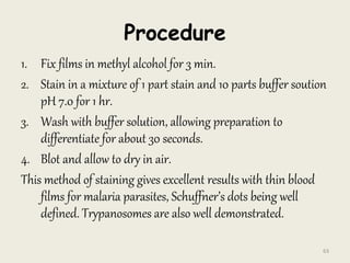 Procedure
1. Fix films in methyl alcohol for 3 min.
2. Stain in a mixture of 1 part stain and 10 parts buffer soution
pH 7.0 for 1 hr.
3. Wash with buffer solution, allowing preparation to
differentiate for about 30 seconds.
4. Blot and allow to dry in air.
This method of staining gives excellent results with thin blood
films for malaria parasites, Schuffner’s dots being well
defined. Trypanosomes are also well demonstrated.
63
 
