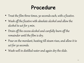 Procedure
• Treat the film three times, 30 seconds each, with a fixative.
• Wash off the fixative with absolute alcohol and allow the
alcohol to act for 3 min.
• Drain off the excess alcohol and carefully burn off the
remainder until the film is dry.
• Pour on the mordant, heating till steam rises, and allow it to
act for 30 seconds.
• Wash well in distilled water and again dry the slide.
66
 