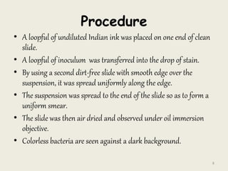 Procedure
• A loopful of undiluted Indian ink was placed on one end of clean
slide.
• A loopful of inoculum was transferred into the drop of stain.
• By using a second dirt-free slide with smooth edge over the
suspension, it was spread uniformly along the edge.
• The suspension was spread to the end of the slide so as to form a
uniform smear.
• The slide was then air dried and observed under oil immersion
objective.
• Colorless bacteria are seen against a dark background.
8
 