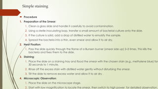 Simple staining
 Procedure
1. Preparation of the Smear:
1. Clean a glass slide and handle it carefully to avoid contamination.
2. Using a sterile inoculating loop, transfer a small amount of bacterial culture onto the slide.
3. If the culture is solid, add a drop of distilled water to emulsify the sample.
4. Spread the bacteria into a thin, even smear and allow it to air dry.
2. Heat Fixation:
1. Pass the slide quickly through the flame of a Bunsen burner (smear side up) 2–3 times. This kills the
bacteria and fixes them to the slide.
3. Staining:
1. Place the slide on a staining tray and flood the smear with the chosen stain (e.g., methylene blue) for
30 seconds to 1 minute.
2. Rinse off the excess stain with distilled water gently without disturbing the smear.
3. Tilt the slide to remove excess water and allow it to air dry .
4. Microscopic Observation:
1. Place the slide on the microscope stage.
2. Start with low magnification to locate the smear, then switch to high power for detailed observation.
 