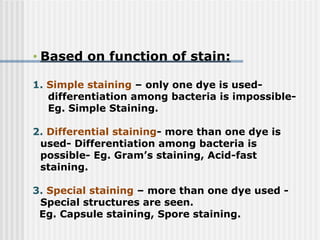 • Based on function of stain:
1. Simple staining – only one dye is used-
differentiation among bacteria is impossible-
Eg. Simple Staining.
2. Differential staining- more than one dye is
used- Differentiation among bacteria is
possible- Eg. Gram’s staining, Acid-fast
staining.
3. Special staining – more than one dye used -
Special structures are seen.
Eg. Capsule staining, Spore staining.
 