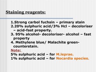 1.Strong carbol fuchsin – primary stain
2.20% sulphuric acid/3% Hcl – decoloriser
– acid-fast property.
3. 95% alcohol- decoloriser- alcohol – fast
property
4. Methylene blue/ Malachite green-
counterstain.
Note:
5% sulphuric acid – for M.leprae.
1% sulphuric acid – for Nocardia species.
Staining reagents:
 