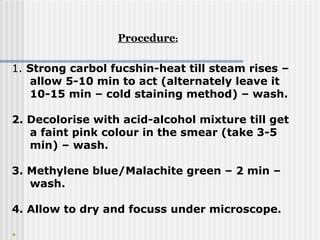 1. Strong carbol fucshin-heat till steam rises –
allow 5-10 min to act (alternately leave it
10-15 min – cold staining method) – wash.
2. Decolorise with acid-alcohol mixture till get
a faint pink colour in the smear (take 3-5
min) – wash.
3. Methylene blue/Malachite green – 2 min –
wash.
4. Allow to dry and focuss under microscope.
•
Procedure:
 