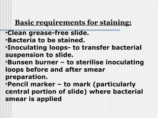 •Clean grease-free slide.
•Bacteria to be stained.
•Inoculating loops- to transfer bacterial
suspension to slide.
•Bunsen burner – to sterilise inoculating
loops before and after smear
preparation.
•Pencil marker – to mark (particularly
central portion of slide) where bacterial
smear is applied
Basic requirements for staining:
 