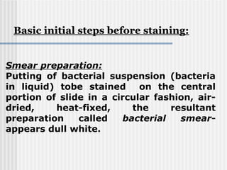 Smear preparation:
Putting of bacterial suspension (bacteria
in liquid) tobe stained on the central
portion of slide in a circular fashion, air-
dried, heat-fixed, the resultant
preparation called bacterial smear-
appears dull white.
Basic initial steps before staining:
 