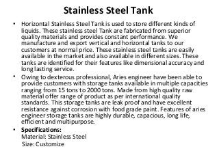 Stainless Steel Tank
• Horizontal Stainless Steel Tank is used to store different kinds of
liquids. These stainless steel Tank are fabricated from superior
quality materials and provides constant performance. We
manufacture and export vertical and horizontal tanks to our
customers at normal price. These stainless steel tanks are easily
available in the market and also available in different sizes. These
tanks are identified for their features like dimensional accuracy and
long lasting service.
• Owing to dexterous professional, Aries engineer have been able to
provide customers with storage tanks available in multiple capacities
ranging from 15 tons to 2000 tons. Made from high quality raw
material offer range of product as per international quality
standards. This storage tanks are leak proof and have excellent
resistance against corrosion with food grade paint. Features of aries
engineer storage tanks are highly durable, capacious, long life,
efficient and multipurpose.
• Specifications:
Material: Stainless Steel
Size: Customize
 