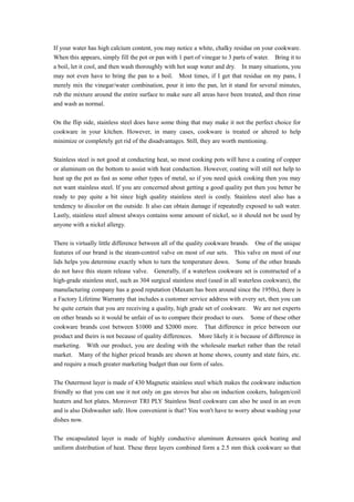 If your water has high calcium content, you may notice a white, chalky residue on your cookware.
When this appears, simply fill the pot or pan with 1 part of vinegar to 3 parts of water. Bring it to
a boil, let it cool, and then wash thoroughly with hot soap water and dry. In many situations, you
may not even have to bring the pan to a boil. Most times, if I get that residue on my pans, I
merely mix the vinegar/water combination, pour it into the pan, let it stand for several minutes,
rub the mixture around the entire surface to make sure all areas have been treated, and then rinse
and wash as normal.

On the flip side, stainless steel does have some thing that may make it not the perfect choice for
cookware in your kitchen. However, in many cases, cookware is treated or altered to help
minimize or completely get rid of the disadvantages. Still, they are worth mentioning.

Stainless steel is not good at conducting heat, so most cooking pots will have a coating of copper
or aluminum on the bottom to assist with heat conduction. However, coating will still not help to
heat up the pot as fast as some other types of metal, so if you need quick cooking then you may
not want stainless steel. If you are concerned about getting a good quality pot then you better be
ready to pay quite a bit since high quality stainless steel is costly. Stainless steel also has a
tendency to discolor on the outside. It also can obtain damage if repeatedly exposed to salt water.
Lastly, stainless steel almost always contains some amount of nickel, so it should not be used by
anyone with a nickel allergy.

There is virtually little difference between all of the quality cookware brands. One of the unique
features of our brand is the steam-control valve on most of our sets. This valve on most of our
lids helps you determine exactly when to turn the temperature down. Some of the other brands
do not have this steam release valve. Generally, if a waterless cookware set is constructed of a
high-grade stainless steel, such as 304 surgical stainless steel (used in all waterless cookware), the
manufacturing company has a good reputation (Maxam has been around since the 1950s), there is
a Factory Lifetime Warranty that includes a customer service address with every set, then you can
be quite certain that you are receiving a quality, high grade set of cookware. We are not experts
on other brands so it would be unfair of us to compare their product to ours. Some of these other
cookware brands cost between $1000 and $2000 more. That difference in price between our
product and theirs is not because of quality differences. More likely it is because of difference in
marketing. With our product, you are dealing with the wholesale market rather than the retail
market. Many of the higher priced brands are shown at home shows, county and state fairs, etc.
and require a much greater marketing budget than our form of sales.

The Outermost layer is made of 430 Magnetic stainless steel which makes the cookware induction
friendly so that you can use it not only on gas stoves but also on induction cookers, halogen/coil
heaters and hot plates. Moreover TRI PLY Stainless Steel cookware can also be used in an oven
and is also Dishwasher safe. How convenient is that? You won't have to worry about washing your
dishes now.

The encapsulated layer is made of highly conductive aluminum &ensures quick heating and
uniform distribution of heat. These three layers combined form a 2.5 mm thick cookware so that
 