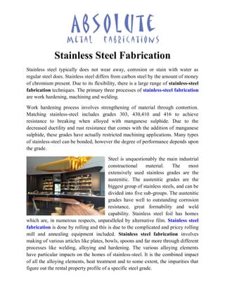 Stainless Steel Fabrication
Stainless steel typically does not wear away, corrosion or stain with water as
regular steel does. Stainless steel differs from carbon steel by the amount of money
of chromium present. Due to its flexibility, there is a large range of stainless-steel
fabrication techniques. The primary three processes of stainless-steel fabrication
are work hardening, machining and welding.
Work hardening process involves strengthening of material through contortion.
Matching stainless-steel includes grades 303, 430,410 and 416 to achieve
resistance to breaking when alloyed with manganese sulphide. Due to the
decreased ductility and rust resistance that comes with the addition of manganese
sulphide, these grades have actually restricted machining applications. Many types
of stainless-steel can be bonded, however the degree of performance depends upon
the grade.
Steel is unquestionably the main industrial
constructional material. The most
extensively used stainless grades are the
austenitic. The austenitic grades are the
biggest group of stainless steels, and can be
divided into five sub-groups. The austenitic
grades have well to outstanding corrosion
resistance, great formability and weld
capability. Stainless steel foil has homes
which are, in numerous respects, unparalleled by alternative film. Stainless steel
fabrication is done by rolling and this is due to the complicated and pricey rolling
mill and annealing equipment included. Stainless steel fabrication involves
making of various articles like plates, bowls, spoons and far more through different
processes like welding, alloying and hardening. The various alloying elements
have particular impacts on the homes of stainless-steel. It is the combined impact
of all the alloying elements, heat treatment and to some extent, the impurities that
figure out the rental property profile of a specific steel grade.
 