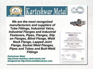 We are the most recognized
  manufacturers and suppliers of
  Tube Fittings, Industrial Valve,
 Industrial Flanges and Industrial
  Fasteners, Pipes, Flanges, Slip
  on Flanges, Blind Flange, Weld
    Neck Flange, Lapped Joint
   Flange, Socket Weld Flanges,
  Pipes and Tubes and Butt-Weld
              Fittings
Karteshwar Metal
http://www.stainless-steel-sheets.net/
Designed by http://www.eindiabusiness.com
 