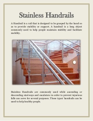 Stainless Handrails
A Handrail is a rail that is designed to be grasped by the hand so
as to provide stability or support. A handrail is a long object
commonly used to help people maintain stability and facilitate
mobility.
Stainless Handrails are commonly used while ascending or
descending stairways and escalators in order to prevent injurious
falls can serve for several purposes. These types’ handrails can be
used to help healthy people.
 