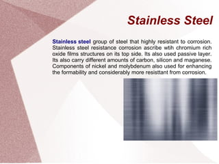 Stainless Steel
Stainless steel group of steel that highly resistant to corrosion.
Stainless steel resistance corrosion ascribe wtih chromium rich
oxide films structures on its top side. Its also used passive layer.
Its also carry different amounts of carbon, silicon and maganese.
Components of nickel and molybdenum also used for enhancing
the formability and considerably more resisttant from corrosion.
 