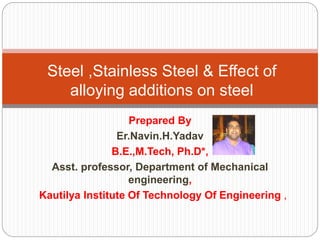 Prepared By
Er.Navin.H.Yadav
B.E.,M.Tech, Ph.D*,
Asst. professor, Department of Mechanical
engineering,
Kautilya Institute Of Technology Of Engineering ,
Steel ,Stainless Steel & Effect of
alloying additions on steel
 