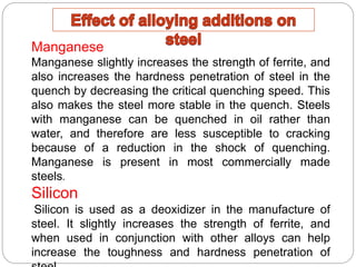 Manganese
Manganese slightly increases the strength of ferrite, and
also increases the hardness penetration of steel in the
quench by decreasing the critical quenching speed. This
also makes the steel more stable in the quench. Steels
with manganese can be quenched in oil rather than
water, and therefore are less susceptible to cracking
because of a reduction in the shock of quenching.
Manganese is present in most commercially made
steels.
Silicon
Silicon is used as a deoxidizer in the manufacture of
steel. It slightly increases the strength of ferrite, and
when used in conjunction with other alloys can help
increase the toughness and hardness penetration of
 
