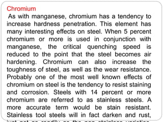 Chromium
As with manganese, chromium has a tendency to
increase hardness penetration. This element has
many interesting effects on steel. When 5 percent
chromium or more is used in conjunction with
manganese, the critical quenching speed is
reduced to the point that the steel becomes air
hardening. Chromium can also increase the
toughness of steel, as well as the wear resistance.
Probably one of the most well known effects of
chromium on steel is the tendency to resist staining
and corrosion. Steels with 14 percent or more
chromium are referred to as stainless steels. A
more accurate term would be stain resistant.
Stainless tool steels will in fact darken and rust,
 