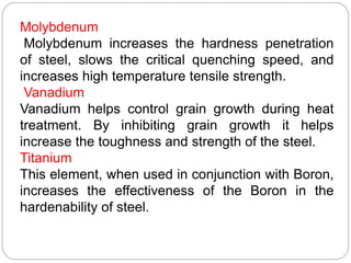 Molybdenum
Molybdenum increases the hardness penetration
of steel, slows the critical quenching speed, and
increases high temperature tensile strength.
Vanadium
Vanadium helps control grain growth during heat
treatment. By inhibiting grain growth it helps
increase the toughness and strength of the steel.
Titanium
This element, when used in conjunction with Boron,
increases the effectiveness of the Boron in the
hardenability of steel.
 