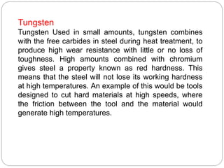 Tungsten
Tungsten Used in small amounts, tungsten combines
with the free carbides in steel during heat treatment, to
produce high wear resistance with little or no loss of
toughness. High amounts combined with chromium
gives steel a property known as red hardness. This
means that the steel will not lose its working hardness
at high temperatures. An example of this would be tools
designed to cut hard materials at high speeds, where
the friction between the tool and the material would
generate high temperatures.
 