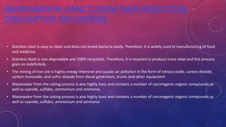 ENVIRONMENTAL IMPACTS FROM THEIR PRODUCTION,
CONSUMPTION AND DISPOSAL:
• Stainless steel is easy to clean and does not breed bacteria easily. Therefore, it is widely used in manufacturing of food
and medicine.
• Stainless Steel is non-degradable and 100% recyclable. Therefore, it is recycled to produce more steel and this process
goes on indefinitely.
• The mining of iron ore is highly energy intensive and causes air pollution in the form of nitrous oxide, carbon dioxide,
carbon monoxide, and sulfur dioxide from diesel generators, trucks and other equipment
• Wastewater from the coking process is also highly toxic and contains a number of carcinogenic organic compounds as
well as cyanide, sulfides, ammonium and ammonia.
• Wastewater from the coking process is also highly toxic and contains a number of carcinogenic organic compounds as
well as cyanide, sulfides, ammonium and ammonia
 