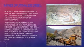 MINES OF STAINLESS STEEL:
IRON ORE IS FOUND IN VARIOUS REGIONS OF
PAKISTAN INCLUDING NOKUNDI, CHINIOT AND
THE LARGEST ONE IN KALABAGH (LESS THAN
42% QUALITY), HARIPUR AND OTHER
NORTHERN AREAS.
A SENIOR PROVINCIAL ADMINISTRATIVE
OFFICIAL TOLD AFP THAT INITIAL ESTIMATES
INDICATED 500 MILLION TONES OF IRON ORE, A
PRIMARY INGREDIENT IN STEEL MAKING, HAD
BEEN DISCOVERED. THE EXTRACTED IRON HAD
BEEN TESTED IN SWISS AND CANADIAN
LABORATORIES, WHICH WERE SUCCESSFUL IN
FINDING 60-65 PERCENT OF IT TO BE HIGH
GRADE
 