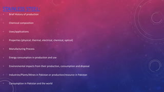 STAINLESS STEEL:
◦ Brief History of production
◦ Chemical composition
◦ Uses/applications
◦ Properties (physical, thermal, electrical, chemical, optical)
◦ Manufacturing Process
◦ Energy consumption in production and use
◦ Environmental impacts from their production, consumption and disposal
◦ Industries/Plants/Mines in Pakistan or production/resource in Pakistan
◦ Consumption in Pakistan and the world
 