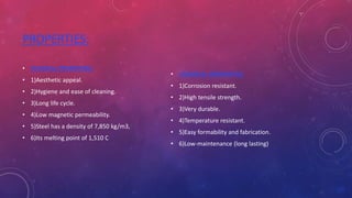 PROPERTIES:
• PHYSICAL PROPERTIES:
• 1)Aesthetic appeal.
• 2)Hygiene and ease of cleaning.
• 3)Long life cycle.
• 4)Low magnetic permeability.
• 5)Steel has a density of 7,850 kg/m3,
• 6)Its melting point of 1,510 C
• CHEMICAL PROPERTIES:
• 1)Corrosion resistant.
• 2)High tensile strength.
• 3)Very durable.
• 4)Temperature resistant.
• 5)Easy formability and fabrication.
• 6)Low-maintenance (long lasting)
 