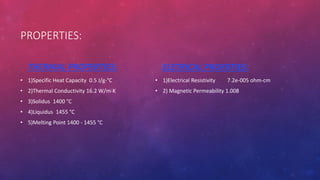 PROPERTIES:
THERMAL PROPERTIES:
• 1)Specific Heat Capacity 0.5 J/g-°C
• 2)Thermal Conductivity 16.2 W/m-K
• 3)Solidus 1400 °C
• 4)Liquidus 1455 °C
• 5)Melting Point 1400 - 1455 °C
ELETRICAL PROERTIES:
• 1)Electrical Resistivity 7.2e-005 ohm-cm
• 2) Magnetic Permeability 1.008
 
