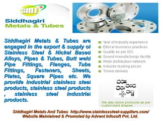 Siddhagiri Metals & Tubes are
engaged in the export & supply of
Stainless Steel & Nickel Based
Alloys, Pipes & Tubes, Butt weld
Pipe Fittings, Flanges, Tube
Fittings,    Fasteners,    Sheets,
Plates, Square Pipes etc. We
provide industrial stainless steel
products, stainless steel products
,    stainless   steel   industrial
products.

   Siddhagiri Metals And Tubes http://www.stainlesssteel-suppliers.com/
       Website Maintained & Promoted by Advent Infosoft Pvt. Ltd.
 