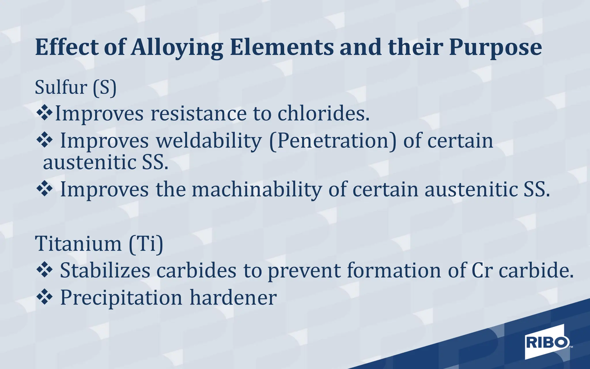 Effect of Alloying Elements and their Purpose
Sulfur (S)
❖Improves resistance to chlorides.
❖ Improves weldability (Penetration) of certain
austenitic SS.
❖ Improves the machinability of certain austenitic SS.
Titanium (Ti)
❖ Stabilizes carbides to prevent formation of Cr carbide.
❖ Precipitation hardener
 