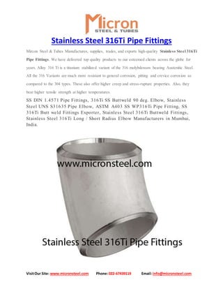 VisitOur Site: www.micronsteel.com Phone:022-67439119 Email: info@micronsteel.com
Stainless Steel 316Ti Pipe Fittings
Mircon Steel & Tubes Manufactures, supplies, trades, and exports high-quality Stainless Steel 316Ti
Pipe Fittings. We have delivered top quality products to our esteemed clients across the globe for
years. Alloy 316 Ti is a titanium stabilized variant of the 316 molybdenum bearing Austenitic Steel.
All the 316 Variants are much more resistant to general corrosion, pitting and crevice corrosion as
compared to the 304 types. These also offer higher creep and stress-rupture properties. Also, they
bear higher tensile strength at higher temperatures.
SS DIN 1.4571 Pipe Fittings, 316Ti SS Buttweld 90 deg. Elbow, Stainless
Steel UNS S31635 Pipe Elbow, ASTM A403 SS WP316Ti Pipe Fitting, SS
316Ti Butt weld Fittings Exporter, Stainless Steel 316Ti Buttweld Fittings,
Stainless Steel 316Ti Long / Short Radius Elbow Manufacturers in Mumbai,
India.
 