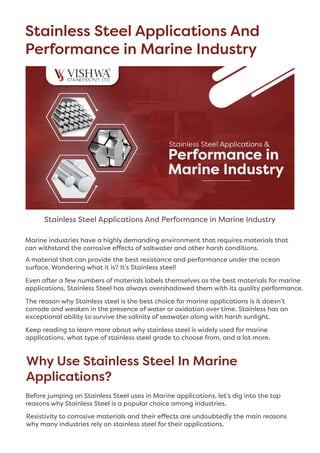 Stainless Steel Applications And
Performance in Marine Industry
Stainless Steel Applications And Performance in Marine Industry
Marine industries have a highly demanding environment that requires materials that
can withstand the corrosive effects of saltwater and other harsh conditions.
A material that can provide the best resistance and performance under the ocean
surface. Wondering what it is? It’s Stainless steel! 
Even after a few numbers of materials labels themselves as the best materials for marine
applications, Stainless Steel has always overshadowed them with its quality performance. 
The reason why Stainless steel is the best choice for marine applications is it doesn’t
corrode and weaken in the presence of water or oxidation over time. Stainless has an
exceptional ability to survive the salinity of seawater along with harsh sunlight. 
Keep reading to learn more about why stainless steel is widely used for marine
applications, what type of stainless steel grade to choose from, and a lot more.
Why Use Stainless Steel In Marine
Applications?
Before jumping on Stainless Steel uses in Marine applications, let’s dig into the top
reasons why Stainless Steel is a popular choice among industries. 
Resistivity to corrosive materials and their effects are undoubtedly the main reasons
why many industries rely on stainless steel for their applications. 
 