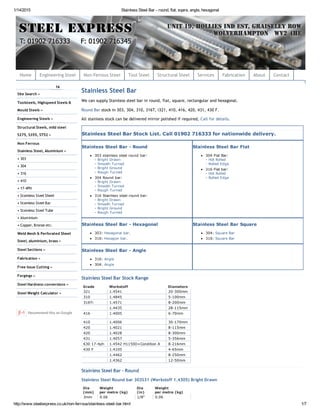 1/14/2015 Stainless Steel Bar ­ round, flat, sqare, angle, hexagonal
http://www.steelexpress.co.uk/non­ferrous/stainless­steel­bar.html 1/7
Stainless Steel Bar
We can supply Stainless steel bar in round, flat, square, rectangular and hexagonal.
Round Bar stock in 303, 304, 310, 316T, i321, 410, 416, 420, 431, 430 F.
All stainless stock can be delivered mirror polished if required, Call for details.
Stainless Steel Bar Stock List. Call 01902 716333 for nationwide delivery.
Stainless Steel Bar ­ Round
303 stainless steel round bar:
­ Bright Drawn
­ Smooth Turned
­ Bright Ground
­ Rough Turned
304 Round bar:
­ Bright Drawn
­ Smooth Turned
­ Rough Turned
316 Stainless steel round bar:
­ Bright Drawn
­ Smooth Turned
­ Bright Ground
­ Rough Turned
Stainless Steel Bar Flat
304 Flat Bar:
­ Hot Rolled
­ Rolled Edge
316 Flat bar:
­ Hot Rolled
­ Rolled Edge
Stainless Steel Bar ­ Hexagonal
303: Hexagonal bar.
316: Hexagon bar.
Stainless Steel Bar Square
304: Square Bar
316: Square Bar
Stainless Steel Bar ­ Angle
316: Angle
304: Angle
Stainless Steel Bar Stock Range
Grade Werkstoff Diameters
321 1.4541 20­300mm
310 1.4845 5­100mm
316Ti 1.4571 8­200mm
  1.4435 28­115mm
416 1.4005 6­70mm
410 1.4006 30­170mm
420 1.4021 8­115mm
420 1.4028 8­300mm
431 1.4057 5­356mm
630 17­4ph 1.4542 H1150D+Condition A 8­216mm
430 F 1.4105 4­65mm
  1.4462 8­250mm
  1.4362 12­50mm
Stainless Steel Bar ‐ Round
Stainless Steel Round bar 303S31 (Werkstoff 1.4305) Bright Drawn
Dia Weight Dia Weight
(mm) per metre (kg) (in) per metre (kg)
3mm 0.06 1/8" 0.06
14
Site Search »
Toolsteels, Highspeed Steels &
Mould Steels »
Engineering Steels »
Structural Steels, mild steel
S275, S355, ST52 »
Non Ferrous
Stainless Steel, Aluminium »
• 303
• 304
• 316
• 410
• 17‐4PH
• Stainless Steel Sheet
• Stainless Steel Bar
• Stainless Steel Tube
• Aluminium
• Copper, Bronze etc.
Weld Mesh & Perforated Sheet
Steel, aluminium, brass »
Steel Sections »
Fabrication »
Free Issue Cutting »
Forgings »
Steel Hardness conversions »
Steel Weight Calculator »
Recommend this on Google
Home Engineering Steel Non‐Ferrous Steel Tool Steel Structural Steel Services Fabrication About Contact
 