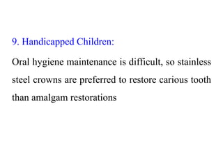 9. Handicapped Children:
Oral hygiene maintenance is difficult, so stainless
steel crowns are preferred to restore carious tooth
than amalgam restorations
 