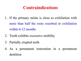 Contraindications
1. If the primary molar is close to exfoliation with
more than half the roots resorbed or exfoliation
within 6-12 months
2. Tooth exhibits excessive mobility
3. Partially erupted teeth
4. As a permanent restoration in a permanent
dentition
 