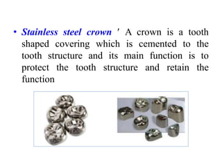 • Stainless steel crown  A crown is a tooth
shaped covering which is cemented to the
tooth structure and its main function is to
protect the tooth structure and retain the
function
 