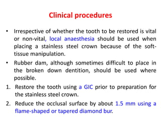 Clinical procedures
• Irrespective of whether the tooth to be restored is vital
or non-vital, local anaesthesia should be used when
placing a stainless steel crown because of the soft-
tissue manipulation.
• Rubber dam, although sometimes difficult to place in
the broken down dentition, should be used where
possible.
1. Restore the tooth using a GIC prior to preparation for
the stainless steel crown.
2. Reduce the occlusal surface by about 1.5 mm using a
flame-shaped or tapered diamond bur.
 