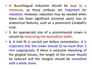 • 4. Buccolingual reduction should be kept to a
minimum, as these surfaces are important for
retention. However, reduction may be needed when
there has been significant proximal space loss or
anatomical features, such as a prominent Carabelli’s
cusp.
• 5. An appropriate size of a precontoured crown is
chosen by measuring the mesiodistal width.
• 6. A trial fit is carried out before cementation. It is
important that the crown should sit no more than 1
mm subgingivally. If there is excessive blanching of
the gingival tissues, the length of the crown should
be reduced and the margins should be smoothed
with a white stone.
 
