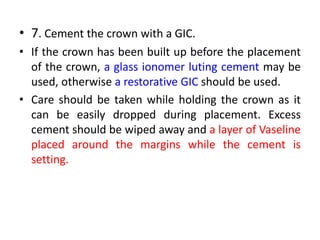 • 7. Cement the crown with a GIC.
• If the crown has been built up before the placement
of the crown, a glass ionomer luting cement may be
used, otherwise a restorative GIC should be used.
• Care should be taken while holding the crown as it
can be easily dropped during placement. Excess
cement should be wiped away and a layer of Vaseline
placed around the margins while the cement is
setting.
 