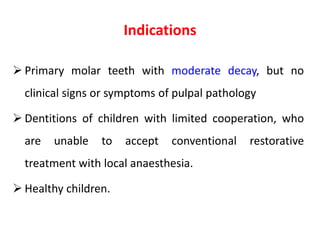 Indications
 Primary molar teeth with moderate decay, but no
clinical signs or symptoms of pulpal pathology
 Dentitions of children with limited cooperation, who
are unable to accept conventional restorative
treatment with local anaesthesia.
 Healthy children.
 